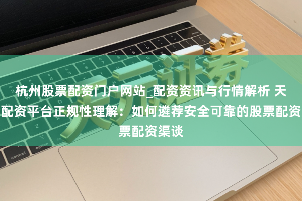 杭州股票配资门户网站_配资资讯与行情解析 天眼查配资平台正规性理解：如何遴荐安全可靠的股票配资渠谈