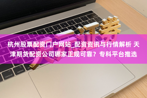 杭州股票配资门户网站_配资资讯与行情解析 天津期货配资公司哪家正规可靠？专科平台推选
