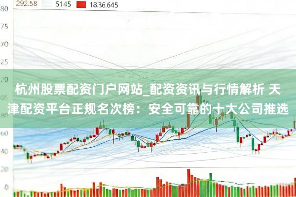 杭州股票配资门户网站_配资资讯与行情解析 天津配资平台正规名次榜:安全可靠的十大公司推选